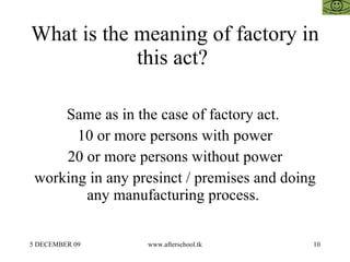 What is the meaning of factory in this act?  Same as in the case of factory act.  10 or more persons with power 20 or more persons without power working in any presinct / premises and doing any manufacturing process.  