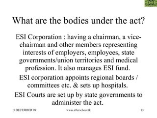 What are the bodies under the act?  ESI Corporation : having a chairman, a vice-chairman and other members representing interests of employers, employees, state governments/union territories and medical profession. It also manages ESI fund.  ESI corporation appoints regional boards / committees etc. & sets up hospitals.  ESI Courts are set up by state governments to administer the act.  
