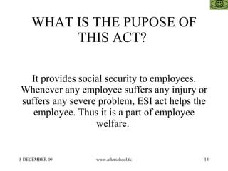 WHAT IS THE PUPOSE OF THIS ACT?  It provides social security to employees. Whenever any employee suffers any injury or suffers any severe problem, ESI act helps the employee. Thus it is a part of employee welfare.  
