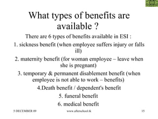 What types of benefits are available ?  There are 6 types of benefits available in ESI :  1. sickness benefit (when employee suffers injury or falls ill)  2. maternity benefit (for woman employee – leave when she is pregnant)  3. temporary & permanent disablement benefit (when employee is not able to work – benefits)  4.Death benefit / dependent's benefit 5. funeral benefit  6. medical benefit  