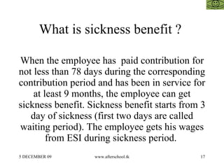 What is sickness benefit ?  When the employee has  paid contribution for not less than 78 days during the corresponding contribution period and has been in service for at least 9 months, the employee can get sickness benefit. Sickness benefit starts from 3 day of sickness (first two days are called waiting period). The employee gets his wages from ESI during sickness period.  