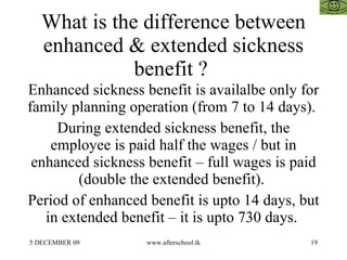 What is the difference between enhanced & extended sickness benefit ?  Enhanced sickness benefit is availalbe only for family planning operation (from 7 to 14 days).  During extended sickness benefit, the employee is paid half the wages / but in enhanced sickness benefit – full wages is paid (double the extended benefit).  Period of enhanced benefit is upto 14 days, but in extended benefit – it is upto 730 days.  