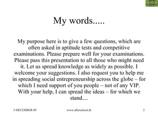 My words..... My purpose here is to give a few questions, which are often asked in aptitude tests and competitive examinations. Please prepare well for your examinations. Please pass this presentation to all those who might need it. Let us spread knowledge as widely as possible. I welcome your suggestions. I also request you to help me in spreading social entrepreneurship across the globe – for which I need support of you people – not of any VIP. With your help, I can spread the ideas – for which we stand.... 
