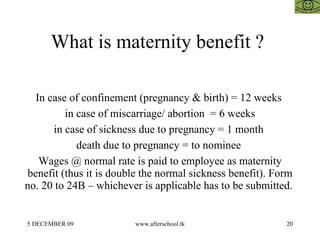 What is maternity benefit ?  In case of confinement (pregnancy & birth) = 12 weeks  in case of miscarriage/ abortion  = 6 weeks in case of sickness due to pregnancy = 1 month  death due to pregnancy = to nominee  Wages @ normal rate is paid to employee as maternity benefit (thus it is double the normal sickness benefit). Form no. 20 to 24B – whichever is applicable has to be submitted.  