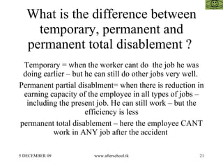 What is the difference between temporary, permanent and permanent total disablement ?  Temporary = when the worker cant do  the job he was doing earlier – but he can still do other jobs very well.  Permanent partial disablment= when there is reduction in earning capacity of the employee in all types of jobs – including the present job. He can still work – but the efficiency is less permanent total disablement – here the employee CANT work in ANY job after the accident  