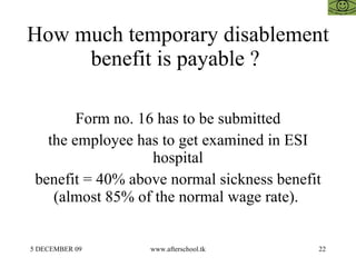 How much temporary disablement benefit is payable ?  Form no. 16 has to be submitted the employee has to get examined in ESI hospital benefit = 40% above normal sickness benefit (almost 85% of the normal wage rate).  