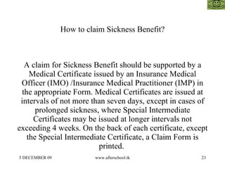 How to claim Sickness Benefit? A claim for Sickness Benefit should be supported by a Medical Certificate issued by an Insurance Medical Officer (IMO) /Insurance Medical Practitioner (IMP) in the appropriate Form. Medical Certificates are issued at intervals of not more than seven days, except in cases of prolonged sickness, where Special Intermediate Certificates may be issued at longer intervals not exceeding 4 weeks. On the back of each certificate, except the Special Intermediate Certificate, a Claim Form is printed.  