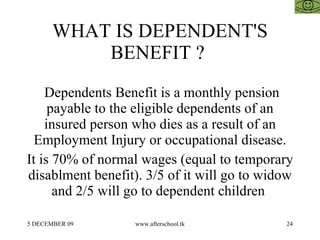 WHAT IS DEPENDENT'S BENEFIT ?  Dependents Benefit is a monthly pension payable to the eligible dependents of an insured person who dies as a result of an Employment Injury or occupational disease. It is 70% of normal wages (equal to temporary disablment benefit). 3/5 of it will go to widow and 2/5 will go to dependent children  
