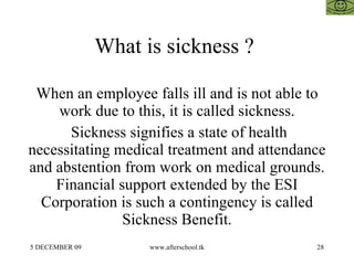 What is sickness ?  When an employee falls ill and is not able to work due to this, it is called sickness. Sickness signifies a state of health necessitating medical treatment and attendance and abstention from work on medical grounds. Financial support extended by the ESI Corporation is such a contingency is called Sickness Benefit. 