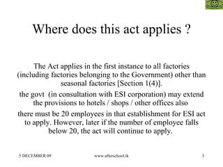 Where does this act applies ? The Act applies in the first instance to all factories (including factories belonging to the Government) other than seasonal factories [Section 1(4)]. the govt  (in consultation with ESI corporation) may extend the provisions to hotels / shops / other offices also  there must be 20 employees in that establishment for ESI act to apply. However, later if the number of employee falls below 20, the act will continue to apply.  