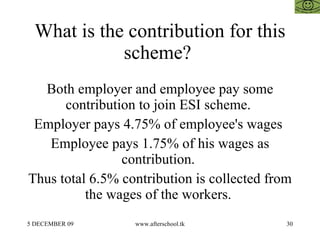 What is the contribution for this scheme?  Both employer and employee pay some contribution to join ESI scheme.  Employer pays 4.75% of employee's wages  Employee pays 1.75% of his wages as contribution.  Thus total 6.5% contribution is collected from the wages of the workers.  