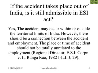 If the accident takes place out of India, is it still admissible in ESI act?  Yes, The accident may occur within or outside the territorial limits of India. However, there should be a connection between the accident and employment. The place or time of accident should not be totally unrelated to the employment (Regional Director, E.S.I. Corpn. v. L. Ranga Rao, 1982 I-L.L.J. 29).  