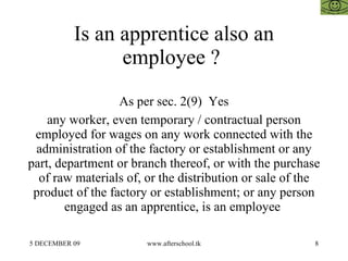 Is an apprentice also an employee ?  As per sec. 2(9)  Yes any worker, even temporary / contractual person employed for wages on any work connected with the administration of the factory or establishment or any part, department or branch thereof, or with the purchase of raw materials of, or the distribution or sale of the product of the factory or establishment; or any person engaged as an apprentice, is an employee  