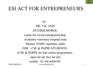 ESI ACT FOR ENTREPRENEURS  by :  DR. T.K. JAIN AFTERSCHO ☺ OL  centre for social entrepreneurship  sivakamu veterinary hospital road bikaner 334001 rajasthan, india FOR – CSE & PGPSE STUDENTS  (CSE & PGPSE are free online programmes  open for all, free for all)  mobile : 91+9414430763  