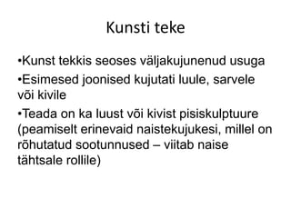 Kunsti teke
•Kunst tekkis seoses väljakujunenud usuga
•Esimesed joonised kujutati luule, sarvele
või kivile
•Teada on ka luust või kivist pisiskulptuure
(peamiselt erinevaid naistekujukesi, millel on
rõhutatud sootunnused – viitab naise
tähtsale rollile)
 