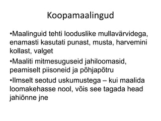 Koopamaalingud
•Maalinguid tehti looduslike mullavärvidega,
enamasti kasutati punast, musta, harvemini
kollast, valget
•Maaliti mitmesuguseid jahiloomasid,
peamiselt piisoneid ja põhjapõtru
•Ilmselt seotud uskumustega – kui maalida
loomakehasse nool, võis see tagada head
jahiõnne jne
 