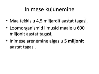 Inimese kujunemine
• Maa tekkis u 4,5 miljardit aastat tagasi.
• Loomorganismid ilmusid maale u 600
miljonit aastat tagasi.
• Inimese arenemine algas u 5 miljonit
aastat tagasi.
 