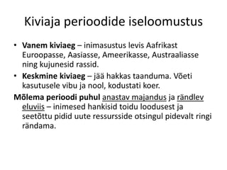 Kiviaja perioodide iseloomustus
• Vanem kiviaeg – inimasustus levis Aafrikast
Euroopasse, Aasiasse, Ameerikasse, Austraaliasse
ning kujunesid rassid.
• Keskmine kiviaeg – jää hakkas taanduma. Võeti
kasutusele vibu ja nool, kodustati koer.
Mõlema perioodi puhul anastav majandus ja rändlev
eluviis – inimesed hankisid toidu loodusest ja
seetõttu pidid uute ressursside otsingul pidevalt ringi
rändama.
 