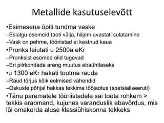 Metallide kasutuselevõtt
•Esimesena õpiti tundma vaske
–Esialgu esemeid taoti välja, hiljem avastati sulatamine
–Vask on pehme, tööriistad ei kestnud kaua
•Pronks leiutati u 2500a eKr
–Pronksist esemed olid tugevad
–Eri piirkondade areng muutus ebaühtlaseks
•u 1300 eKr hakati tootma rauda
–Raud tõrjus kõik eelmised vahendid
–Oskuste põhjal hakkas tekkima tööjaotus (spetsialiseeruti)
•Tänu parematele tööriistadele sai toota rohkem >
tekkis eraomand, kujunes varanduslik ebavõrdus, mis
lõi omakorda aluse klassiühiskonna tekkeks
 