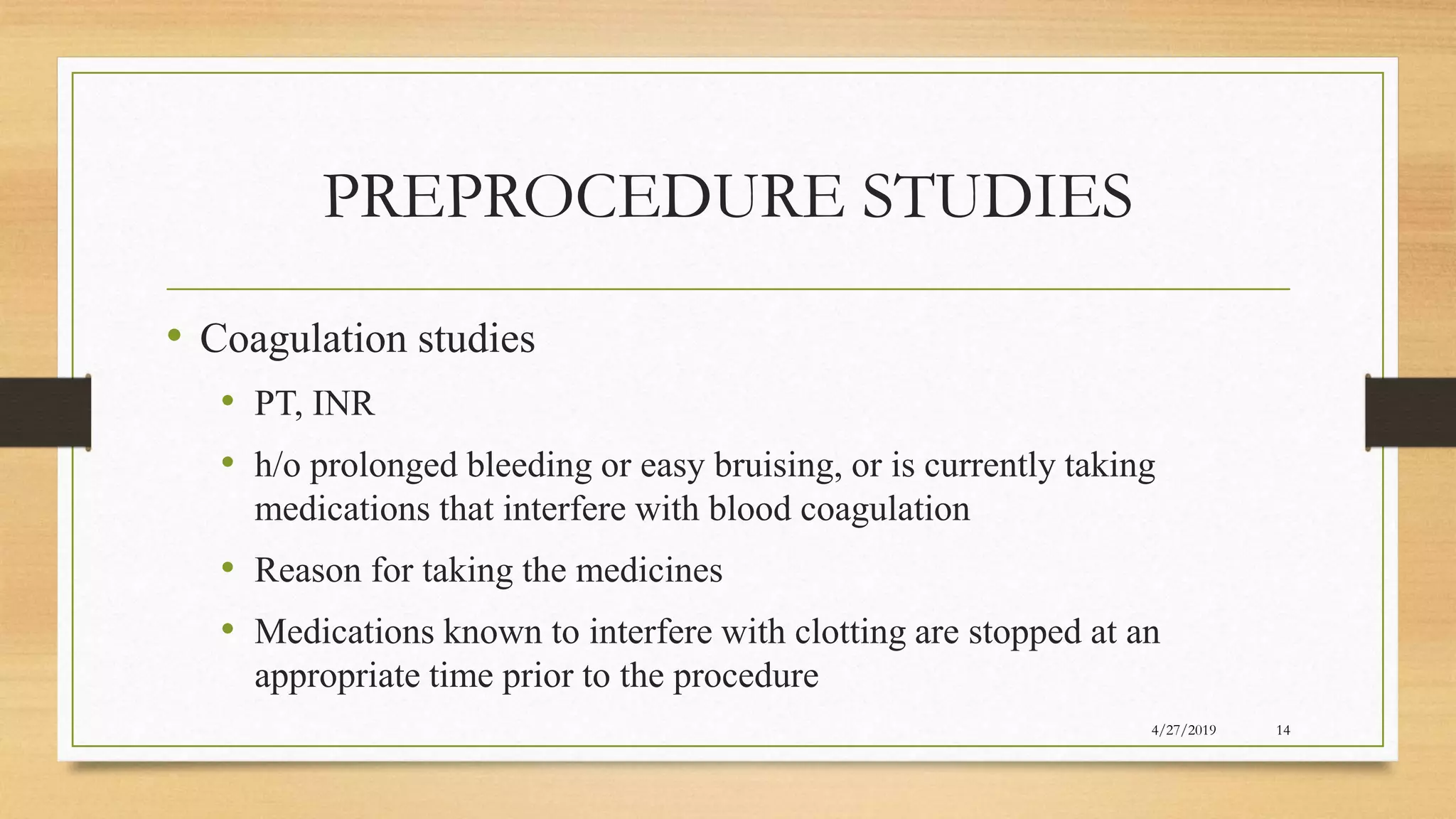 PREPROCEDURE STUDIES
• Coagulation studies
• PT, INR
• h/o prolonged bleeding or easy bruising, or is currently taking
medications that interfere with blood coagulation
• Reason for taking the medicines
• Medications known to interfere with clotting are stopped at an
appropriate time prior to the procedure
4/27/2019 14
 