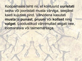 Koopamaale tehti nii, et kontuurid uuristati
seina või joonistati musta värviga, seejärel
kaeti kujutise pind. Värvidena kasutati
musta ja punast, pruuni või kollast ning
valget. Looduslikud värvimullad segati vee,
loomarasva või taimemahlaga.
 