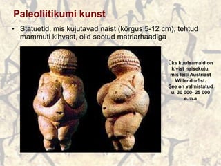 Paleoliitikumi kunst
• Statuetid, mis kujutavad naist (kõrgus 5-12 cm), tehtud
mammuti kihvast, olid seotud matriarhaadiga
Üks kuulsamaid on
kivist naisekuju,
mis leiti Austriast
Willendorfist.
See on valmistatud
u. 30 000- 25 000
e.m.a
 