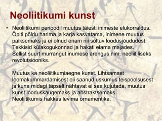 Neoliitikumi kunst
• Neoliitikumi perioodil muutus täiesti inimeste elukorraldus.
Õpiti põldu harima ja karja kasvatama, inimene muutus
paiksemaks ja ei olnud enam nii sõltuv loodusjõududest.
Tekkisid külakogukonnad ja hakati elama majades.
Sellist suurt murrangut inumese arengus nim. neoliitiliseks
revolutsiooniks.
Muutus ka neoliitikumiaegne kunst. Lihtsamast
loomakummardamisest oli saanud uskumus teispoolsusest
ja kuna midagi täpselt nähtavat ei saa kujutada, muutus
kunst looduskaugemaks ja abstraktsemaks.
Neoliitikumis hakkas levima ornamentika.
 