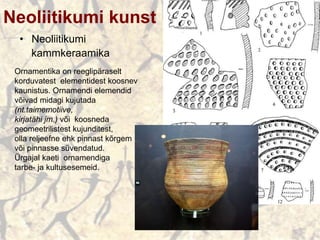 Neoliitikumi kunst
• Neoliitikumi
kammkeraamika
Ornamentika on reeglipäraselt
korduvatest elementidest koosnev
kaunistus. Ornamendi elemendid
võivad midagi kujutada
(nt.taimemotiive,
kirjatähi jm.) või koosneda
geomeetrilistest kujunditest,
olla reljeefne ehk pinnast kõrgem
või pinnasse süvendatud.
Ürgajal kaeti ornamendiga
tarbe- ja kultusesemeid.
 