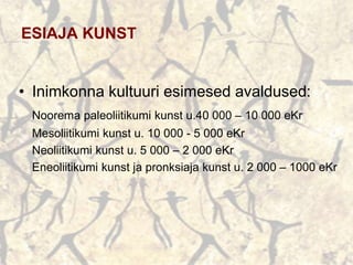 ESIAJA KUNST
• Inimkonna kultuuri esimesed avaldused:
Noorema paleoliitikumi kunst u.40 000 – 10 000 eKr
Mesoliitikumi kunst u. 10 000 - 5 000 eKr
Neoliitikumi kunst u. 5 000 – 2 000 eKr
Eneoliitikumi kunst ja pronksiaja kunst u. 2 000 – 1000 eKr
 
