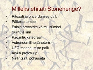 Milleks ehitati Stonehenge?
• Rituaali ja ohverdamise paik
• Päikese tempel
• Esiaja preestrite võimu sümbol
• Surnute linn
• Paganlik katedraal
• Astronoomiline tähetorn
• UFO maandumise paik
• Arvuti prototüüp
• Nii lihtsalt, põhjuseta
 