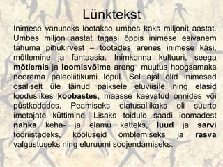 Lünktekst
Inimese vanuseks loetakse umbes kaks miljonit aastat.
Umbes miljon aastat tagasi õppis inimese esivanem
tahuma pihukirvest – töötades arenes inimese käsi,
mõtlemine ja fantaasia. Inimkonna kultuuri, seega
mõtlemis ja loomisvõime areng muutus hoogsamaks
noorema paleoliitikumi lõpul. Sel ajal olid inimesed
osaliselt üle läinud paiksele eluviisile ning elasid
looduslikes koobastes, maasse kaevatud onnides või
püstkodades. Peamiseks elatusallikaks oli suurte
imetajate küttimine. Lisaks toidule saadi loomadest
nahka keha- ja elamu katteks, luud ja sarvi
tööriistadeks, kõõluseid õmblemiseks ja rasva
valgustuseks ning eluruumi soojendamiseks.
 