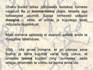 Üheks kunsti tekke põhjuseks loetakse inimese
vajadust ilu ja loomisrõõmu järele, teiseks aga
tolleaegset usundit. Esiaja inimesed uskusid
maagiat – seda, et piltide ja kujudega saab
mõjutada tegelikkust.
Mida inimene seletada ei osanud, sellele andis ta
maagilise tähenduse.
Võib - olla arvas inimene, et on olemas seos
looma ja tema kujutise vahel ning uskus, et
omades looma kujutist ning “surmates” seda
odaga, omandab ta võimu ka looma enda üle.
 