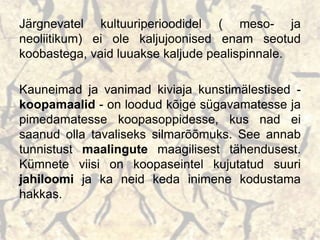 Järgnevatel kultuuriperioodidel ( meso- ja
neoliitikum) ei ole kaljujoonised enam seotud
koobastega, vaid luuakse kaljude pealispinnale.
Kauneimad ja vanimad kiviaja kunstimälestised -
koopamaalid - on loodud kõige sügavamatesse ja
pimedamatesse koopasoppidesse, kus nad ei
saanud olla tavaliseks silmarõõmuks. See annab
tunnistust maalingute maagilisest tähendusest.
Kümnete viisi on koopaseintel kujutatud suuri
jahiloomi ja ka neid keda inimene kodustama
hakkas.
 