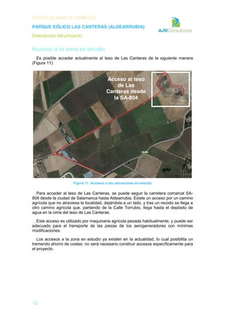 ESTUDIO DE IMPACTO AMBIENTAL
PARQUE EÓLICO LAS CANTERAS (ALDEARRUBIA)
Descripción del proyecto
10
Accesos a la zona en estudio
Es posible acceder actualmente al teso de Las Canteras de la siguiente manera
(Figura 11):
Figura 11: Accesos a las ubicaciones en estudio
Para acceder al teso de Las Canteras, se puede seguir la carretera comarcal SA-
804 desde la ciudad de Salamanca hasta Aldearrubia. Existe un acceso por un camino
agrícola que no atraviesa la localidad, dejándola a un lado, y tras un recodo se llega a
otro camino agrícola que, partiendo de la Calle Torrubio, llega hasta el depósito de
agua en la cima del teso de Las Canteras.
Este acceso es utilizado por maquinaria agrícola pesada habitualmente, y puede ser
adecuado para el transporte de las piezas de los aerogeneradores con mínimas
modificaciones.
Los accesos a la zona en estudio ya existen en la actualidad, lo cual posibilita un
tremendo ahorro de costes: no será necesario construir accesos específicamente para
el proyecto.
Acceso al teso
de Las
Canteras desde
la SA-804
 