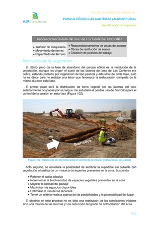 ESTUDIO DE IMPACTO AMBIENTAL
PARQUE EÓLICO LAS CANTERAS (ALDEARRUBIA)
Identificación de Impactos
155
Reacondicionamiento del teso de Las Canteras: ACCIONES
Tránsito de maquinaria
Movimiento de tierras
Reperfilado del terreno
Reacondicionamiento de pistas de acceso
Obras de restitución de suelos
Creación de puestos de trabajo
Restitución de la vegetación
El último paso de la fase de abandono del parque eólico es la restitución de la
vegetación. Aunque en origen el suelo de las laderas del teso de Las Canteras era
pobre, estando poblado por vegetación de tipo pastizal y arbustiva de porte bajo, esto
no es óbice para no realizar una labor que favorezca la restauración completa de la
misma durante esta fase.
El primer paso será la distribución de tierra vegetal por las laderas del teso
anteriormente ocupadas por el parque. Se estudiará el posible uso de biorrollos para el
control de la erosión en esta fase (Figura 102).
Figura 102: Instalación de biorrollos para el control de la erosión (restauración de suelos)
Acto seguido, se estudiará la posibilidad de sembrar la superficie así cubierta con
vegetación arbustiva de un mosaico de especies presentes en la zona, buscando:
Retener el suelo añadido
Incrementar la biodiversidad de especies vegetales presentes en la zona
Mejorar la calidad del paisaje
Maximizar los espacios disponibles
Optimizar el uso de los recursos
Tener un criterio realista acerca de las posibilidades y la potencialidad del lugar
El objetivo en este proceso no es sólo una restitución de las condiciones iniciales
sino una mejora de las mismas y una reducción del grado de antropización del área.
 