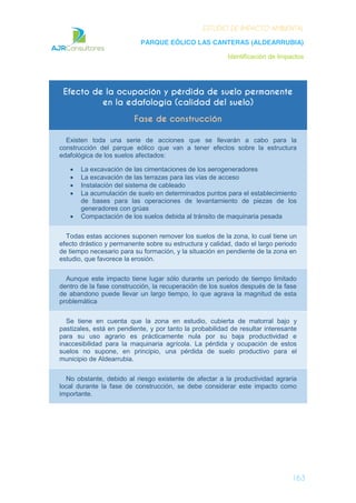 ESTUDIO DE IMPACTO AMBIENTAL
PARQUE EÓLICO LAS CANTERAS (ALDEARRUBIA)
Identificación de Impactos
163
Efecto de la ocupación y pérdida de suelo permanente
en la edafología (calidad del suelo)
Fase de construcción
Existen toda una serie de acciones que se llevarán a cabo para la
construcción del parque eólico que van a tener efectos sobre la estructura
edafológica de los suelos afectados:
La excavación de las cimentaciones de los aerogeneradores
La excavación de las terrazas para las vías de acceso
Instalación del sistema de cableado
La acumulación de suelo en determinados puntos para el establecimiento
de bases para las operaciones de levantamiento de piezas de los
generadores con grúas
Compactación de los suelos debida al tránsito de maquinaria pesada
Todas estas acciones suponen remover los suelos de la zona, lo cual tiene un
efecto drástico y permanente sobre su estructura y calidad, dado el largo periodo
de tiempo necesario para su formación, y la situación en pendiente de la zona en
estudio, que favorece la erosión.
Aunque este impacto tiene lugar sólo durante un periodo de tiempo limitado
dentro de la fase construcción, la recuperación de los suelos después de la fase
de abandono puede llevar un largo tiempo, lo que agrava la magnitud de esta
problemática
Se tiene en cuenta que la zona en estudio, cubierta de matorral bajo y
pastizales, está en pendiente, y por tanto la probabilidad de resultar interesante
para su uso agrario es prácticamente nula por su baja productividad e
inaccesibilidad para la maquinaria agrícola. La pérdida y ocupación de estos
suelos no supone, en principio, una pérdida de suelo productivo para el
municipio de Aldearrubia.
No obstante, debido al riesgo existente de afectar a la productividad agraria
local durante la fase de construcción, se debe considerar este impacto como
importante.
 