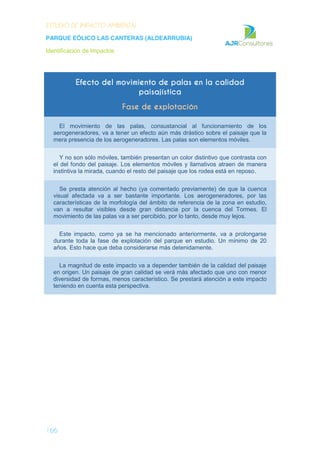ESTUDIO DE IMPACTO AMBIENTAL
PARQUE EÓLICO LAS CANTERAS (ALDEARRUBIA)
Identificación de Impactos
166
Efecto del movimiento de palas en la calidad
paisajística
Fase de explotación
El movimiento de las palas, consustancial al funcionamiento de los
aerogeneradores, va a tener un efecto aún más drástico sobre el paisaje que la
mera presencia de los aerogeneradores. Las palas son elementos móviles.
Y no son sólo móviles, también presentan un color distintivo que contrasta con
el del fondo del paisaje. Los elementos móviles y llamativos atraen de manera
instintiva la mirada, cuando el resto del paisaje que los rodea está en reposo.
Se presta atención al hecho (ya comentado previamente) de que la cuenca
visual afectada va a ser bastante importante. Los aerogeneradores, por las
características de la morfología del ámbito de referencia de la zona en estudio,
van a resultar visibles desde gran distancia por la cuenca del Tormes. El
movimiento de las palas va a ser percibido, por lo tanto, desde muy lejos.
Este impacto, como ya se ha mencionado anteriormente, va a prolongarse
durante toda la fase de explotación del parque en estudio. Un mínimo de 20
años. Esto hace que deba considerarse más detenidamente.
La magnitud de este impacto va a depender también de la calidad del paisaje
en origen. Un paisaje de gran calidad se verá más afectado que uno con menor
diversidad de formas, menos característico. Se prestará atención a este impacto
teniendo en cuenta esta perspectiva.
 