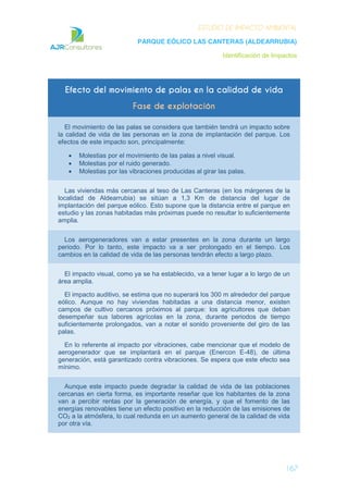 ESTUDIO DE IMPACTO AMBIENTAL
PARQUE EÓLICO LAS CANTERAS (ALDEARRUBIA)
Identificación de Impactos
167
Efecto del movimiento de palas en la calidad de vida
Fase de explotación
El movimiento de las palas se considera que también tendrá un impacto sobre
la calidad de vida de las personas en la zona de implantación del parque. Los
efectos de este impacto son, principalmente:
Molestias por el movimiento de las palas a nivel visual.
Molestias por el ruido generado.
Molestias por las vibraciones producidas al girar las palas.
Las viviendas más cercanas al teso de Las Canteras (en los márgenes de la
localidad de Aldearrubia) se sitúan a 1,3 Km de distancia del lugar de
implantación del parque eólico. Esto supone que la distancia entre el parque en
estudio y las zonas habitadas más próximas puede no resultar lo suficientemente
amplia.
Los aerogeneradores van a estar presentes en la zona durante un largo
periodo. Por lo tanto, este impacto va a ser prolongado en el tiempo. Los
cambios en la calidad de vida de las personas tendrán efecto a largo plazo.
El impacto visual, como ya se ha establecido, va a tener lugar a lo largo de un
área amplia.
El impacto auditivo, se estima que no superará los 300 m alrededor del parque
eólico. Aunque no hay viviendas habitadas a una distancia menor, existen
campos de cultivo cercanos próximos al parque: los agricultores que deban
desempeñar sus labores agrícolas en la zona, durante periodos de tiempo
suficientemente prolongados, van a notar el sonido proveniente del giro de las
palas.
En lo referente al impacto por vibraciones, cabe mencionar que el modelo de
aerogenerador que se implantará en el parque (Enercon E-48), de última
generación, está garantizado contra vibraciones. Se espera que este efecto sea
mínimo.
Aunque este impacto puede degradar la calidad de vida de las poblaciones
cercanas en cierta forma, es importante reseñar que los habitantes de la zona
van a percibir rentas por la generación de energía, y que el fomento de las
energías renovables tiene un efecto positivo en la reducción de las emisiones de
CO2 a la atmósfera, lo cual redunda en un aumento general de la calidad de vida
por otra vía.
 
