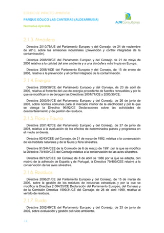 ESTUDIO DE IMPACTO AMBIENTAL
PARQUE EÓLICO LAS CANTERAS (ALDEARRUBIA)
Normativa Aplicable
14
2.1.3. Atmósfera
Directiva 2010/75/UE del Parlamento Europeo y del Consejo, de 24 de noviembre
de 2010, sobre las emisiones industriales (prevención y control integrados de la
contaminación).
Directiva 2008/50/CE del Parlamento Europeo y del Consejo de 21 de mayo de
2008 relativa a la calidad del aire ambiente y a una atmósfera más limpia en Europa.
Directiva 2008/1/CE del Parlamento Europeo y del Consejo, de 15 de enero de
2008, relativa a la prevención y al control integrado de la contaminación.
2.1.4. Energía
Directiva 2009/28/CE del Parlamento Europeo y del Consejo, de 23 de abril de
2009, relativa al fomento del uso de energía procedente de fuentes renovables y por la
que se modifican y se derogan las Directivas 2001/77/CE y 2003/30/CE.
Directiva 2003/54/CE del Parlamento Europeo y del Consejo, de 26 de junio de
2003, sobre normas comunes para el mercado interior de la electricidad y por la que
se deroga la Directiva 96/92/CE Declaraciones sobre las actividades de
desmantelamiento y de gestión de residuos.
2.1.5. Flora y Fauna
Directiva 2001/42/CE del Parlamento Europeo y del Consejo, de 27 de junio de
2001, relativa a la evaluación de los efectos de determinados planes y programas en
el medio ambiente.
Directiva 92/43/CEE del Consejo, de 21 de mayo de 1992, relativa a la conservación
de los hábitats naturales y de la fauna y flora silvestres.
Directiva 91/244/CEE de la Comisión de 6 de marzo de 1991 por la que se modifica
la Directiva 79/409/CEE del Consejo relativa a la conservación de las aves silvestres.
Directiva 86/122/CEE del Consejo de 8 de abril de 1986 por la que se adapta, con
motivo de la adhesión de España y de Portugal, la Directiva 79/409/CEE relativa a la
conservación de las aves silvestres.
2.1.6. Residuos
Directiva 2006/21/CE del Parlamento Europeo y del Consejo, de 15 de marzo de
2006, sobre la gestión de los residuos de industrias extractivas y por la que se
modifica la Directiva 2 004/35/CE Declaración del Parlamento Europeo, del Consejo y
de la Comisión Directiva 1999/31/CE del Consejo, de 26 de abril 1999, relativa al
vertido de residuos.
2.1.7. Ruido
Directiva 2002/49/CE del Parlamento Europeo y del Consejo, de 25 de junio de
2002, sobre evaluación y gestión del ruido ambiental.
 