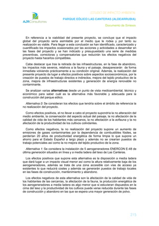 ESTUDIO DE IMPACTO AMBIENTAL
PARQUE EÓLICO LAS CANTERAS (ALDEARRUBIA)
Documento de Síntesis
215
En referencia a la viabilidad del presente proyecto, se concluye que el impacto
global del proyecto sería asimilable por el medio que le rodea y por tanto su
realización es viable. Para llegar a esta conclusión se han identificado, caracterizado y
cuantificado los impactos ocasionados por las acciones y actividades a desarrollar en
las fases del proyecto y se han indicado y presupuestado una serie de medidas
preventivas, correctoras y compensatorias que reducirán los efectos negativos del
proyecto hasta hacerlos compatibles.
Cabe destacar que tras la retirada de las infraestructuras, en la fase de abandono,
los impactos más severos, relativos a la fauna y el paisaje, desaparecerán de forma
inmediata volviendo prácticamente a su condición original. Además, la realización del
presente proyecto da lugar a efectos positivos sobre aspectos socioeconómicos, por la
creación de puestos de trabajo directos e indirectos, mejora del tejido productivo de la
zona, mejora de infraestructuras existentes y generación de energía renovable no
contaminante.
Se analizan varias alternativas desde un punto de vista medioambiental, técnico y
económico para saber cuál es la alternativa más favorable y adecuada para la
construcción del parque eólico.
Alternativa 0: Se consideran los efectos que tendría sobre el ámbito de referencia la
no realización del proyecto.
Como efectos positivos, el no llevar a cabo el proyecto supondría la no alteración del
medio ambiente, la conservación del aspecto actual del paisaje, la no afectación de la
calidad de vida de los habitantes más cercanos, la no afectación a la avifauna y la no
afectación de la productividad de los cultivos colindantes.
Como efectos negativos, la no realización del proyecto supone un aumento de
emisiones de gases contaminantes por la dependencia de combustibles fósiles, se
perderían 20 años de productividad energética de forma limpia lo que supone un
ahorro para el Estado Español a largo plazo y además no se crearían puestos de
trabajo potenciales así como la no mejora del tejido productivo de la zona.
Alternativa 1: Se considera la instalación de 5 aerogeneradores ENERCON E-48 de
última generación situados en línea y a media ladera del teso de Las Canteras.
Los efectos positivos que supone esta alternativa es la disposición a media ladera
que dará lugar a un impacto visual menor así como la altura relativamente baja de los
aerogeneradores, además se trata de una zona accesible con vías de acceso ya
existentes lo que reducirá costes y además se generarán puestos de trabajo locales
en las fases de construcción, mantenimiento y abandono.
Los efectos negativos de esta alternativa son la afectación de la calidad de vida de
los habitantes de las cercanías, la afectación de la fauna, la producción energética de
los aerogeneradores a media ladera es algo menor que si estuvieran dispuestos en la
cima del teso y la productividad de los cultivos puede verse reducida durante las fases
de construcción y abandono en las que se espera una mayor generación de polvo.
 