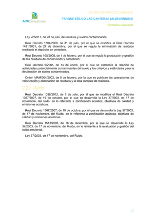 ESTUDIO DE IMPACTO AMBIENTAL
PARQUE EÓLICO LAS CANTERAS (ALDEARRUBIA)
Normativa Aplicable
17
Ley 22/2011, de 28 de julio, de residuos y suelos contaminados.
Real Decreto 1304/2009, de 31 de julio, por el que se modifica el Real Decreto
1481/2001, de 27 de diciembre, por el que se regula la eliminación de residuos
mediante el depósito en vertedero.
Real Decreto 105/2008, de 1 de febrero, por el que se regula la producción y gestión
de los residuos de construcción y demolición.
Real Decreto 9/2005, de 14 de enero, por el que se establece la relación de
actividades potencialmente contaminantes del suelo y los criterios y estándares para la
declaración de suelos contaminados.
Orden MAM/304/2002, de 8 de febrero, por la que se publican las operaciones de
valorización y eliminación de residuos y la lista europea de residuos.
2.2.7. Ruido
Real Decreto 1038/2012, de 6 de julio, por el que se modifica el Real Decreto
1367/2007, de 19 de octubre, por el que se desarrolla la Ley 37/2003, de 17 de
noviembre, del ruido, en lo referente a zonificación acústica, objetivos de calidad y
emisiones acústicas.
Real Decreto 1367/2007, de 19 de octubre, por el que se desarrolla la Ley 37/2003,
de 17 de noviembre, del Ruido, en lo referente a zonificación acústica, objetivos de
calidad y emisiones acústicas.
Real Decreto 1513/2005, de 16 de diciembre, por el que se desarrolla la Ley
37/2003, de 17 de noviembre, del Ruido, en lo referente a la evaluación y gestión del
ruido ambiental.
Ley 37/2003, de 17 de noviembre, del Ruido.
 
