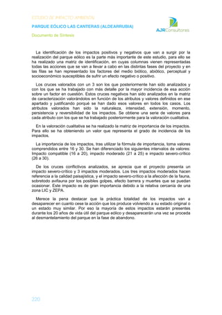 ESTUDIO DE IMPACTO AMBIENTAL
PARQUE EÓLICO LAS CANTERAS (ALDEARRUBIA)
Documento de Síntesis
220
La identificación de los impactos positivos y negativos que van a surgir por la
realización del parque eólico es la parte más importante de este estudio, para ello se
ha realizado una matriz de identificación, en cuyas columnas vienen representadas
todas las acciones que se van a llevar a cabo en las distintas fases del proyecto y en
las filas se han representado los factores del medio biótico, abiótico, perceptual y
socioeconómico susceptibles de sufrir un efecto negativo o positivo.
Los cruces valorados con un 3 son los que posteriormente han sido analizados y
con los que se ha trabajado con más detalle por la mayor incidencia de esa acción
sobre un factor en cuestión. Estos cruces negativos han sido analizados en la matriz
de caracterización valorándolos en función de los atributos y valores definidos en ese
apartado y justificando porqué se han dado esos valores en todos los casos. Los
atributos valorados han sido la naturaleza, intensidad, extensión, momento,
persistencia y reversibilidad de los impactos. Se obtiene una serie de valores para
cada atributo con los que se ha trabajado posteriormente para la valoración cualitativa.
En la valoración cualitativa se ha realizado la matriz de importancia de los impactos.
Para ello se ha obteniendo un valor que representa el grado de incidencia de los
impactos.
La importancia de los impactos, tras utilizar la fórmula de importancia, toma valores
comprendidos entre 16 y 30. Se han diferenciado los siguientes intervalos de valores:
Impacto compatible (16 a 20), impacto moderado (21 a 25) e impacto severo-crítico
(26 a 30).
De los cruces conflictivos analizados, se aprecia que el proyecto presenta un
impacto severo-crítico y 3 impactos moderados. Los tres impactos moderados hacen
referencia a la calidad paisajística, y el impacto severo-crítico a la afección de la fauna,
sobretodo avifauna por los posibles golpes, efecto barrera y muertes que se puedan
ocasionar. Este impacto es de gran importancia debido a la relativa cercanía de una
zona LIC y ZEPA.
Merece la pena destacar que la práctica totalidad de los impactos van a
desaparecer en cuanto cese la acción que los produce volviendo a su estado original o
un estado muy similar. Por eso la mayoría de estos impactos estarán presentes
durante los 20 años de vida útil del parque eólico y desaparecerán una vez se proceda
al desmantelamiento del parque en la fase de abandono.
 