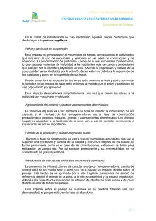 ESTUDIO DE IMPACTO AMBIENTAL
PARQUE EÓLICO LAS CANTERAS (ALDEARRUBIA)
Documento de Síntesis
221
En la matriz de identificación se han identificado aquellos cruces conflictivos que
darán lugar a impactos negativos.
Polvo y partículas en suspensión:
Este impacto es generado por el movimiento de tierras, consecuencia de actividades
que requieren el uso de maquinaria y vehículos en las fases de construcción y de
abandono. La concentración de partículas y polvo en el aire aumentará notablemente,
lo que causará molestias de visibilidad a los habitantes más cercanos y conductores
que circulen por la carretera adyacente al teso. Además la vegetación y cultivos de la
zona pueden verse afectados por la oclusión de los estomas debido a la deposición de
las partículas y polvo en la superficie de sus hojas.
Puede aumentará la suciedad en las zonas más próximas al teso y podrá aumentar
la turbidez de las masas de agua más próximas a medida que el polvo y partículas se
van depositando por gravedad.
Este impacto desaparecerá inmediatamente una vez que cesen las obras y la
actividad con maquinaria y vehículos.
Agrietamiento del terreno y posibles asentamientos diferenciales:
La tectónica del teso va a ser afectada a la hora de realizar la cimentación de las
zapatas y el montaje de los aerogeneradores en la fase de construcción
produciéndose posibles fracturas, grietas y asentamientos diferenciales. Los efectos
negativos causados a la tectónica de la zona van a ser de carácter permanente e
irreversible, de ahí su importancia.
Pérdida de la condición y calidad original del suelo:
Durante la fase de construcción se van a realizar numerosas actividades que van a
suponer una extracción y pérdida de la calidad y estructura original de los suelos de
forma permanente como es el caso de las cimentaciones, extracción de tierra para
realización de zanjas etc. Por su carácter permanente y su irreversibilidad se ha
considerado de gran importancia.
Introducción de estructuras artificiales en un medio semi-rural:
La presencia de infraestructuras de carácter antrópico (aerogeneradores, caseta de
control etc.) en un medio rural o semi-rural va a causar un impacto directo sobre el
paisaje. Este hecho se ve agravado por la alta fragilidad paisajística del ámbito de
referencia debido al relieve de la zona, a la alta accesibilidad y la escasa vegetación.
Además las infraestructuras suponen la intrusión de objetos de gran escala y de color
distinto al color de fondo del paisaje.
Este impacto sobre el paisaje se suprimirá en su práctica totalidad una vez
desmantelado el parque eólico en la fase de abandono.
 