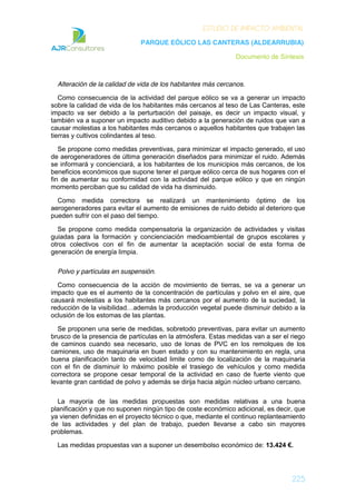 ESTUDIO DE IMPACTO AMBIENTAL
PARQUE EÓLICO LAS CANTERAS (ALDEARRUBIA)
Documento de Síntesis
225
Alteración de la calidad de vida de los habitantes más cercanos.
Como consecuencia de la actividad del parque eólico se va a generar un impacto
sobre la calidad de vida de los habitantes más cercanos al teso de Las Canteras, este
impacto va ser debido a la perturbación del paisaje, es decir un impacto visual, y
también va a suponer un impacto auditivo debido a la generación de ruidos que van a
causar molestias a los habitantes más cercanos o aquellos habitantes que trabajen las
tierras y cultivos colindantes al teso.
Se propone como medidas preventivas, para minimizar el impacto generado, el uso
de aerogeneradores de última generación diseñados para minimizar el ruido. Además
se informará y concienciará, a los habitantes de los municipios más cercanos, de los
beneficios económicos que supone tener el parque eólico cerca de sus hogares con el
fin de aumentar su conformidad con la actividad del parque eólico y que en ningún
momento perciban que su calidad de vida ha disminuido.
Como medida correctora se realizará un mantenimiento óptimo de los
aerogeneradores para evitar el aumento de emisiones de ruido debido al deterioro que
pueden sufrir con el paso del tiempo.
Se propone como medida compensatoria la organización de actividades y visitas
guiadas para la formación y concienciación medioambiental de grupos escolares y
otros colectivos con el fin de aumentar la aceptación social de esta forma de
generación de energía limpia.
Polvo y partículas en suspensión.
Como consecuencia de la acción de movimiento de tierras, se va a generar un
impacto que es el aumento de la concentración de partículas y polvo en el aire, que
causará molestias a los habitantes más cercanos por el aumento de la suciedad, la
reducción de la visibilidad…además la producción vegetal puede disminuir debido a la
oclusión de los estomas de las plantas.
Se proponen una serie de medidas, sobretodo preventivas, para evitar un aumento
brusco de la presencia de partículas en la atmósfera. Estas medidas van a ser el riego
de caminos cuando sea necesario, uso de lonas de PVC en los remolques de los
camiones, uso de maquinaria en buen estado y con su mantenimiento en regla, una
buena planificación tanto de velocidad limite como de localización de la maquinaria
con el fin de disminuir lo máximo posible el trasiego de vehículos y como medida
correctora se propone cesar temporal de la actividad en caso de fuerte viento que
levante gran cantidad de polvo y además se dirija hacia algún núcleo urbano cercano.
La mayoría de las medidas propuestas son medidas relativas a una buena
planificación y que no suponen ningún tipo de coste económico adicional, es decir, que
ya vienen definidas en el proyecto técnico o que, mediante el continuo replanteamiento
de las actividades y del plan de trabajo, pueden llevarse a cabo sin mayores
problemas.
Las medidas propuestas van a suponer un desembolso económico de: 13.424 €.
 