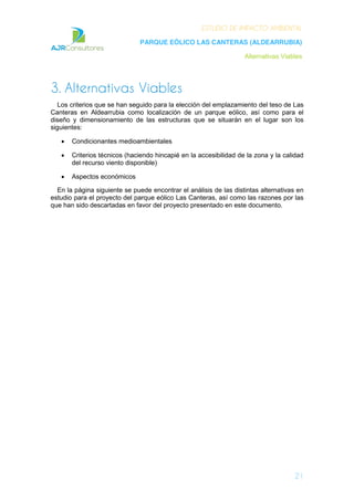 ESTUDIO DE IMPACTO AMBIENTAL
PARQUE EÓLICO LAS CANTERAS (ALDEARRUBIA)
Alternativas Viables
21
3. Alternativas Viables
Los criterios que se han seguido para la elección del emplazamiento del teso de Las
Canteras en Aldearrubia como localización de un parque eólico, así como para el
diseño y dimensionamiento de las estructuras que se situarán en el lugar son los
siguientes:
Condicionantes medioambientales
Criterios técnicos (haciendo hincapié en la accesibilidad de la zona y la calidad
del recurso viento disponible)
Aspectos económicos
En la página siguiente se puede encontrar el análisis de las distintas alternativas en
estudio para el proyecto del parque eólico Las Canteras, así como las razones por las
que han sido descartadas en favor del proyecto presentado en este documento.
 