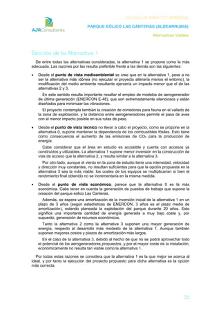 ESTUDIO DE IMPACTO AMBIENTAL
PARQUE EÓLICO LAS CANTERAS (ALDEARRUBIA)
Alternativas Viables
25
Elección de la Alternativa 1
De entre todas las alternativas consideradas, la alternativa 1 se propone como la más
adecuada. Las razones por las resulta preferible frente a las demás son las siguientes:
Desde el punto de vista medioambiental se cree que en la alternativa 1, pese a no
ser la alternativa más idónea (no ejecutar el proyecto alteraría menos el entorno), la
modificación del medio ambiente resultante ejercería un impacto menor que el de las
alternativas 2 y 3.
En este sentido resulta importante resaltar el empleo de modelos de aerogenerador
de última generación (ENERCON E-48), que son extremadamente silenciosos y están
diseñados para minimizar las vibraciones.
El proyecto contempla también la creación de corredores para fauna en el vallado de
la zona de explotación, y la distancia entre aerogeneradores permite el paso de aves
con el menor impacto posible en sus rutas de paso.
Desde el punto de vista técnico no llevar a cabo el proyecto, como se propone en la
alternativa 0, supone mantener la dependencia de los combustibles fósiles. Esto tiene
como consecuencia el aumento de las emisiones de CO2 para la producción de
energía.
Cabe considerar que el área en estudio es accesible y cuenta con accesos ya
construidos y utilizables. La alternativa 1 supone menor inversión en la construcción de
vías de acceso que la alternativa 2, y resulta similar a la alternativa 3.
Por otro lado, aunque el viento en la zona de estudio tiene una intensidad, velocidad
y dirección muy constantes, no resultan suficientes para que la opción propuesta en la
alternativa 3 sea la más viable: los costes de los equipos se multiplicarían si bien el
rendimiento final obtenido no se incrementaría en la misma medida.
Desde el punto de vista económico, parece que la alternativa 0 es la más
económica. Cabe tener en cuenta la generación de puestos de trabajo que supone la
creación del parque eólico Las Canteras.
Además, se espera una amortización de la inversión inicial de la alternativa 1 en un
plazo de 3 años (según estadísticas de ENERCON, 3 años es el plazo medio de
amortización), estando planeada la explotación del parque durante 20 años. Esto
significa una importante cantidad de energía generada a muy bajo coste y, por
supuesto, generación de recursos económicos.
Tanto la alternativa 2 como la alternativa 3 suponen una mayor generación de
energía, respecto al desarrollo más modesto de la alternativa 1. Aunque también
suponen mayores costos y plazos de amortización más largos.
En el caso de la alternativa 3, debido al hecho de que no se podrá aprovechar todo
el potencial de los aerogeneradores propuestos, y por el mayor coste de la instalación,
económicamente no resulta tan viable como la alternativa 1.
Por todas estas razones se considera que la alternativa 1 es la que mejor se acerca al
ideal, y por tanto la ejecución del proyecto propuesto para dicha alternativa es la opción
más correcta.
 