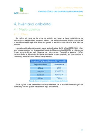 ESTUDIO DE IMPACTO AMBIENTAL
PARQUE EÓLICO LAS CANTERAS (ALDEARRUBIA)
Clima
27
4. Inventario ambiental
4.1 Medio abiótico
4.1.1. Clima
Se define el clima de la zona de estudio en base a datos estadísticos de
temperatura, precipitación, humedad, viento… de series climáticas proporcionados por
la estación meteorológica de Matacán que es la estación más cercana a la zona de
estudio.
Los datos utilizados pertenecen a una serie climática de 30 años (1970-2000) y han
sido proporcionados por la Agencia Estatal de Meteorología (AEMET), e informes de
fichas agroclimáticas del Sistema de Información Geográfica Agraria (SIGA)
perteneciente al Ministerio de Medio Ambiente y que ayudarán en gran medida a
clasificar y definir el clima de la zona de estudio.
Estación Meteorológica de Matacán
Emplazamiento Salamanca
Clave 2870
Longitud 5º39’55” O
Latitud 40º58’2” N
Altitud 798 m
Tabla 2: Datos de la estación meteorológica de Matacán
En la Figura 16 se presentan los datos obtenidos de la estación meteorológica de
Matacán y con los que se trabajará de aquí en adelante.
 