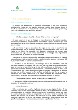 ESTUDIO DE IMPACTO AMBIENTAL
PARQUE EÓLICO LAS CANTERAS (ALDEARRUBIA)
Geomorfología
47
4.1.3. Geomorfología
Descripción Fisiográfica
La litología de Aldearrubia es bastante homogénea y con una disposición
prácticamente horizontal. Los agentes externos modelan esta litología dando el
resultado que se observa en la actualidad. Los procesos actuantes son muy variados y
producen morfologías muy peculiares (Mapa 2).
Análisis Geomorfológico
Estudio morfoestructural (punto de vista estático endógeno)
En este sector en el que la litología es mayoritariamente de carácter detrítico,
constituida por areniscas, conglomerados, arcosas finas y gravas, es natural que sean
los niveles más cementados o los de textura más grosera los que marquen las pautas
del modelado.
Así, los niveles de gravas cuarcíticas dan lugar a una serie de plataformas de
diverso desarrollo, que se escalonan desde las divisorias hacia los valles y a su vez
hacia el río Duero. La superficie del Guareña, constituida por gravas rojas
cementadas, da lugar a una amplia plataforma de morfología plana ligeramente
inclinada hacia el río Guareña en ambas márgenes.
Además de los replanos estructurales, se han encontrado escarpes en su mayoría
desarrollados en sedimentos horizontales o subhorizontales, siempre inferiores a 100
m, aunque lo normal es que no superen los 30 m.
En cuanto a la red de drenaje, la morfología es de tipo dendrítica, pero con
tendencia paralela y subparalela, que indica una dirección general NE-SO a NNE-SSO
para la mayoría de las divisorias y de los valles, definiendo la distribución de los
principales volúmenes del relieve y su orientación. Un análisis detallado de la red hace
posible suponer una influencia de la tectónica en su trazado. La linealidad de algunos
cauces, los cambios bruscos en los perfiles longitudinales de ríos y arroyos, la
interacción con zonas endorreicas y la similar asimetría de numerosos valles,
predisponen a considerar la presencia de movimientos recientes en la zona.
Estudio del modelado (punto de vista estático exógeno)
En este apartado se enumeran y describen las diferentes formas generadas bajo la
actuación de los agentes externos.
Formas de ladera
Están constituidas por aquellos depósitos coluvionares que tapizan la base de las
vertientes y que se han originado por acción del agua y de la gravedad en el proceso
de regularización de vertientes. Su morfología es muy característica porque dan lugar
a bandas alargadas paralelas o subparalelas a los ríos y arroyos, estando casi
siempre en contacto con el fondo del valle con los que suelen interdentar sus
depósitos. Aparecen al pie de los replanos estructurales desarrollados sobre las
plataformas de gravas y en los valles que inciden la superficie del Guareña.
 