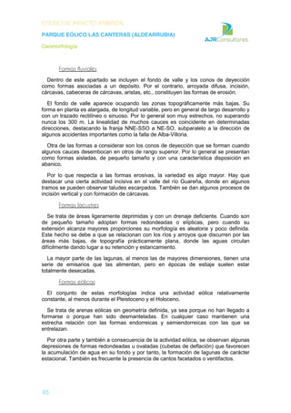 ESTUDIO DE IMPACTO AMBIENTAL
PARQUE EÓLICO LAS CANTERAS (ALDEARRUBIA)
Geomorfología
48
Formas fluviales
Dentro de este apartado se incluyen el fondo de valle y los conos de deyección
como formas asociadas a un depósito. Por el contrario, arroyada difusa, incisión,
cárcavas, cabeceras de cárcavas, aristas, etc., constituyen las formas de erosión.
El fondo de valle aparece ocupando las zonas topográficamente más bajas. Su
forma en planta es alargada, de longitud variable, pero en general de largo desarrollo y
con un trazado rectilíneo o sinuoso. Por lo general son muy estrechos, no superando
nunca los 300 m. La linealidad de muchos cauces es coincidente en determinadas
direcciones, destacando la franja NNE-SSO a NE-SO, subparalelo a la dirección de
algunos accidentes importantes como la falla de Alba-Villoria.
Otra de las formas a considerar son los conos de deyección que se forman cuando
algunos cauces desembocan en otros de rango superior. Por lo general se presentan
como formas aisladas, de pequeño tamaño y con una característica disposición en
abanico.
Por lo que respecta a las formas erosivas, la variedad es algo mayor. Hay que
destacar una cierta actividad incisiva en el valle del río Guareña, donde en algunos
tramos se pueden observar taludes escarpados. También se dan algunos procesos de
incisión vertical y con formación de cárcavas.
Formas lacustres
Se trata de áreas ligeramente deprimidas y con un drenaje deficiente. Cuando son
de pequeño tamaño adoptan formas redondeadas o elípticas, pero cuando su
extensión alcanza mayores proporciones su morfología es aleatoria y poco definida.
Este hecho se debe a que se relacionan con los ríos y arroyos que discurren por las
áreas más bajas, de topografía prácticamente plana, donde las aguas circulan
difícilmente dando lugar a su retención y estancamiento.
La mayor parte de las lagunas, al menos las de mayores dimensiones, tienen una
serie de emisarios que las alimentan, pero en épocas de estiaje suelen estar
totalmente desecadas.
Formas eólicas
El conjunto de estas morfologías indica una actividad eólica relativamente
constante, al menos durante el Pleistoceno y el Holoceno.
Se trata de arenas eólicas sin geometría definida, ya sea porque no han llegado a
formarse o porque han sido desmanteladas. En cualquier caso mantienen una
estrecha relación con las formas endorreicas y semiendorreicas con las que se
entrelazan.
Por otra parte y también a consecuencia de la actividad eólica, se observan algunas
depresiones de formas redondeadas u ovaladas (cubetas de deflación) que favorecen
la acumulación de agua en su fondo y por tanto, la formación de lagunas de carácter
estacional. También es frecuente la presencia de cantos facetados o ventifactos.
 