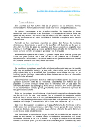 ESTUDIO DE IMPACTO AMBIENTAL
PARQUE EÓLICO LAS CANTERAS (ALDEARRUBIA)
Geomorfología
49
Formas poligénicas
Son aquellas que han sufrido más de un proceso en su formación. Hemos
diferenciado tres morfologías diferentes y todas ellas tienen un depósito asociado.
La primera corresponde a los aluviales-coluviales. Se desarrollan en áreas
deprimidas, relacionadas con la red de drenaje, donde además del material fluvial hay
aporte de las laderas, de manera que no siempre es fácil separar uno de otro.
También son frecuentes en zonas de cabecera, donde los drenajes no están todavía
bien definidos.
También se han reconocido depósitos de glacis. Son formas de medianas
dimensiones, desarrolladas a partir de la superficie del Guareña, de la que se
alimentan. Se trata de glacis de cobertera que llevan asociado un depósito poco
potente, de morfología plana y escasa pendiente hacia el valle del río Guareña. Su
origen es mixto entre los procesos de gravedad y los de arroyada.
Finalmente la superficie del Guareña, a grandes rasgos es un nivel de gravas que
forma una gran planicie, en la que se reconocen procesos de rubefacción y
encostramiento carbonatado. La superficie se encuentra ligeramente inclinada hacia el
río Guareña, tanto a un lado como al otro del mismo.
Formaciones Superficiales
Se consideran formaciones superficiales a todos aquellos materiales que han podido
sufrir una consolidación posterior, y que están relacionados con la evolución del
relieve observable en la actualidad. Las formaciones superficiales coinciden en su
totalidad con los depósitos cuaternarios y deben tratarse porque dan una información
geomorfológica adicional.
Las formaciones superficiales de ladera están representadas por los coluviones que
aparecen cubriendo parte de las vertientes. Dependiendo del material del que
procedan se pueden distinguir varios tipos de coluviones. Por un lado están los
coluviones heredados de los fangos y de las arenas arcósicas. Por otro los derivados
de las plataformas de cantos y gravas, y finalmente, los que se forman a expensas de
la superficie del Guareña.
Entre las formaciones superficiales de origen fluvial los depósitos más destacables
son los de fondo de valle, que cuentan con la presencia de abundante materia
orgánica debido, por un lado a la topografía extremadamente llana del terreno y por
otro, a la naturaleza fangoso-arenosa de los materiales, que favorecen la formación de
áreas de mal drenaje. El espesor medio del fondo de valle varía entre 1 y 3 m.
Los conos de deyección son escasos y de pequeño tamaño. En función de su área
madre serán más o menos arenosos, o con más o menos gravas. De todas maneras
se trata de depósitos poco compactos, cuya potencia y tamaño de grano disminuye
desde la zona apical a la zona distal.
Las formaciones superficiales de origen lacustre son aquellas que se originan en
áreas de mal drenaje. En muchos casos se encuentran relacionados con zonas
inundables próximas a los ríos y arroyos. La litología es limo-arcillosa con cierto
contenido en arenas y una gran abundancia de materia orgánica. Sobre los depósitos
 